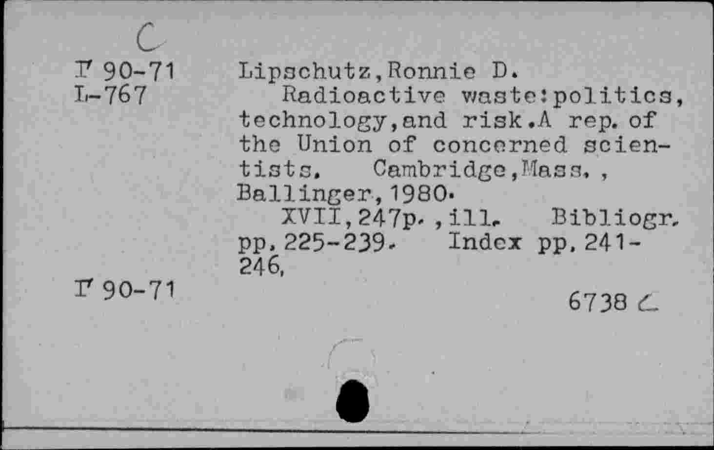 ﻿c
T 90-71
L-76 7
r90-71
Lipschütz,Ronnie D.
Radioactive waste : politics, technology,and risk,A rep. of the Union of concerned scientists. Cambridge ,Mass, , Ballinger,1980-
XVII, 247p* , ill- Bibliogr, pp. 225-239» Index pp.241-246,
6738 d_